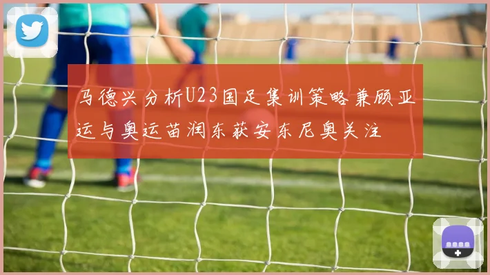 马德兴分析U23国足集训策略兼顾亚运与奥运苗润东获安东尼奥关注