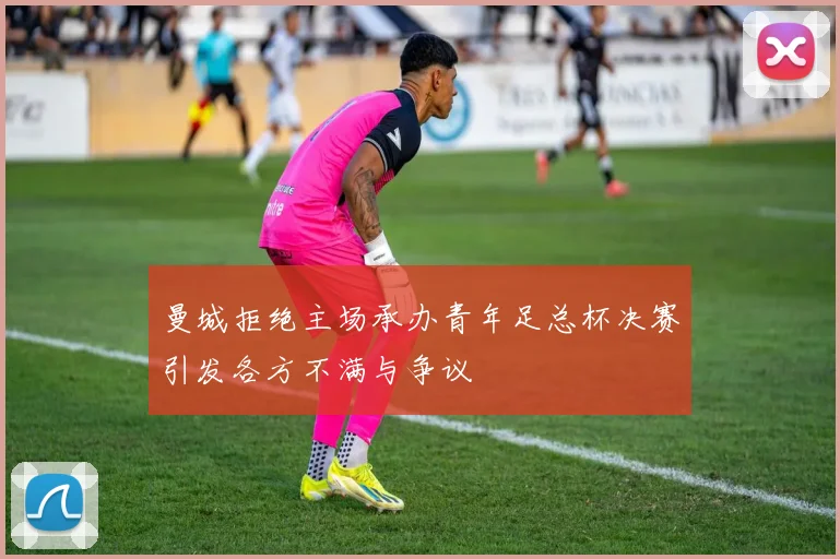 曼城拒绝主场承办青年足总杯决赛引发各方不满与争议