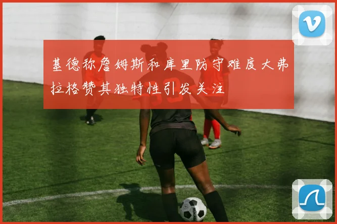 基德称詹姆斯和库里防守难度大弗拉格赞其独特性引发关注