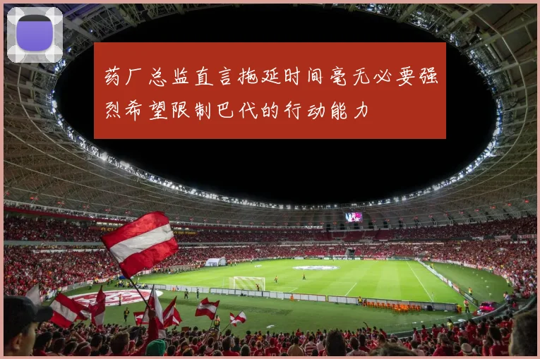 药厂总监直言拖延时间毫无必要强烈希望限制巴代的行动能力