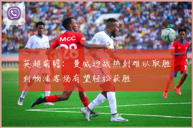 英超前瞻：曼城迎战热刺难以取胜利物浦客场有望轻松获胜
