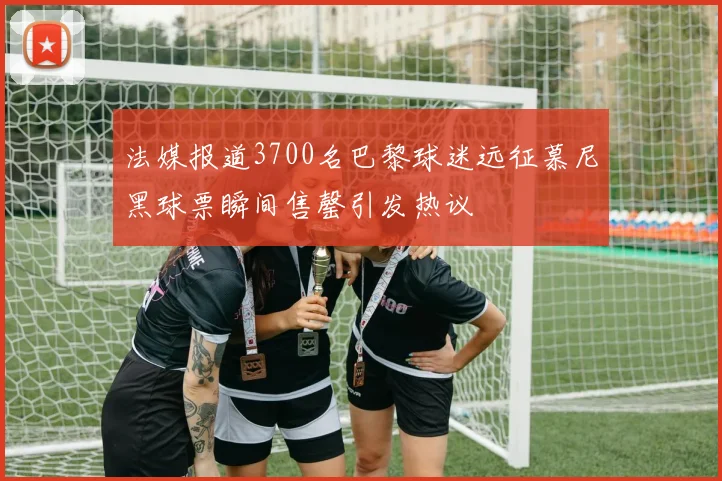 法媒报道3700名巴黎球迷远征慕尼黑球票瞬间售罄引发热议
