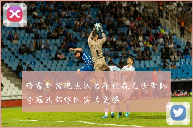 哈蒙坚持观点认为布伦森无法带队夺冠西部球队实力更强