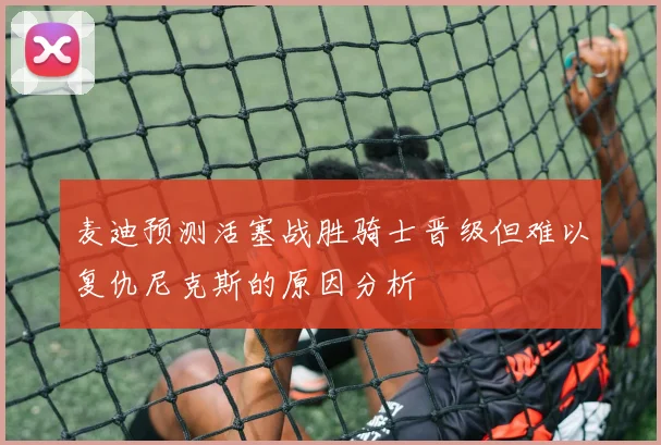 麦迪预测活塞战胜骑士晋级但难以复仇尼克斯的原因分析