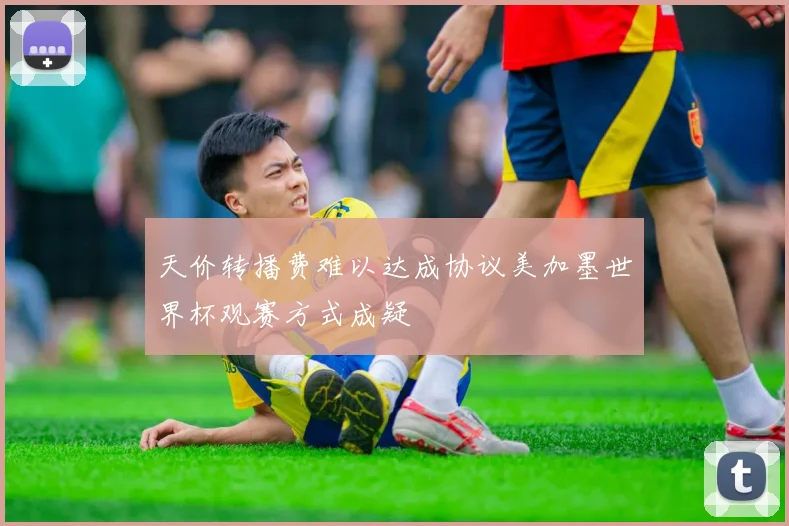 天价转播费难以达成协议美加墨世界杯观赛方式成疑