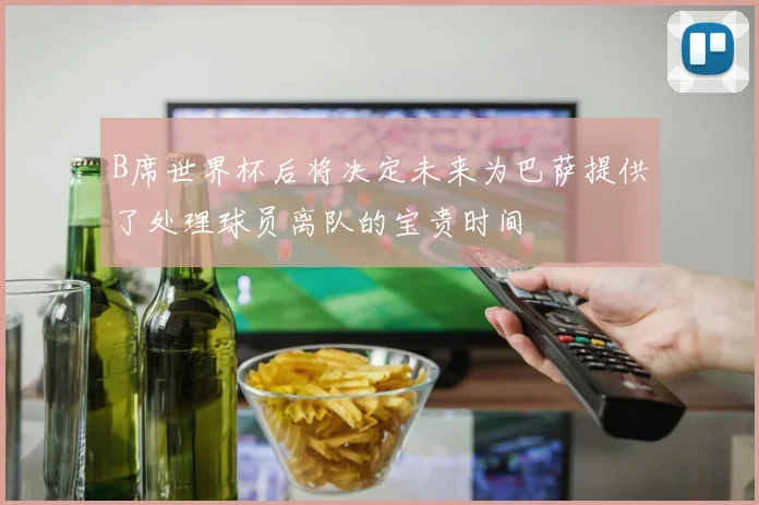 B席世界杯后将决定未来为巴萨提供了处理球员离队的宝贵时间