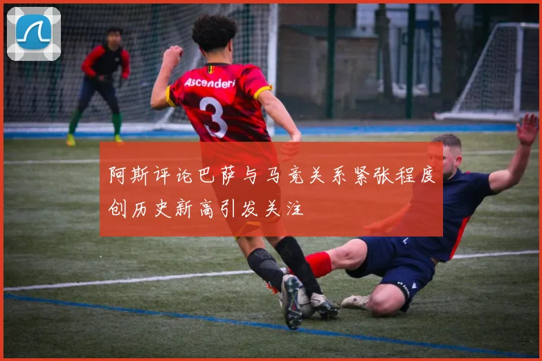 阿斯评论巴萨与马竞关系紧张程度创历史新高引发关注