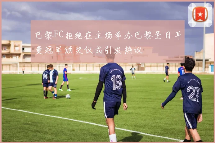 巴黎FC拒绝在主场举办巴黎圣日耳曼冠军颁奖仪式引发热议