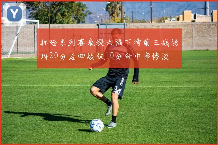 托哈系列赛表现大幅下滑前三战场均20分后四战仅10分命中率惨淡