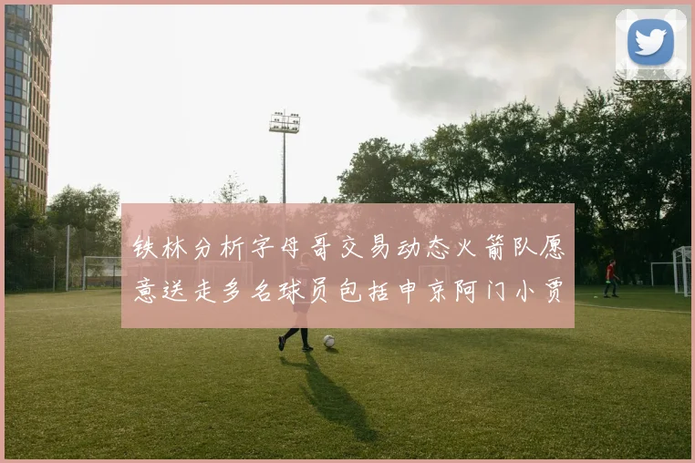 铁林分析字母哥交易动态火箭队愿意送走多名球员包括申京阿门小贾