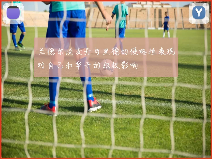 兰德尔谈麦丹与里德的侵略性表现对自己和华子的积极影响