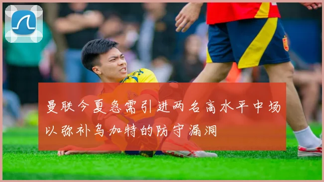 曼联今夏急需引进两名高水平中场以弥补乌加特的防守漏洞