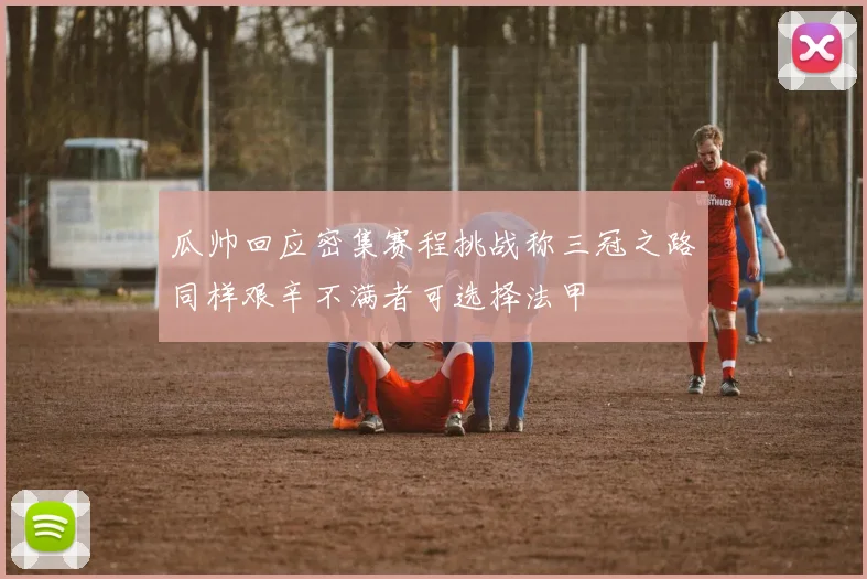 瓜帅回应密集赛程挑战称三冠之路同样艰辛不满者可选择法甲