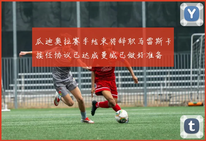 瓜迪奥拉赛季结束将辞职马雷斯卡接任协议已达成曼城已做好准备