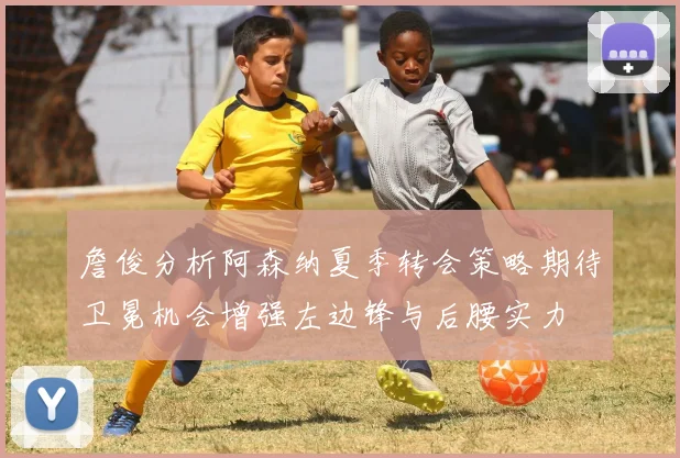 詹俊分析阿森纳夏季转会策略期待卫冕机会增强左边锋与后腰实力
