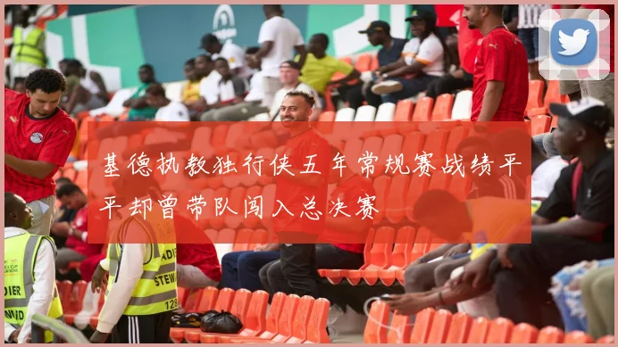 基德执教独行侠五年常规赛战绩平平却曾带队闯入总决赛