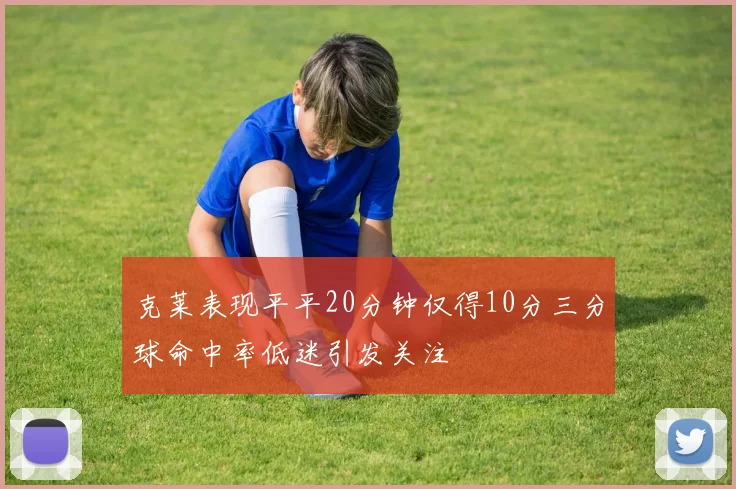克莱表现平平20分钟仅得10分三分球命中率低迷引发关注