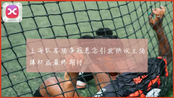 上海队客场争冠悬念引发热议主场捧杯成最终期待