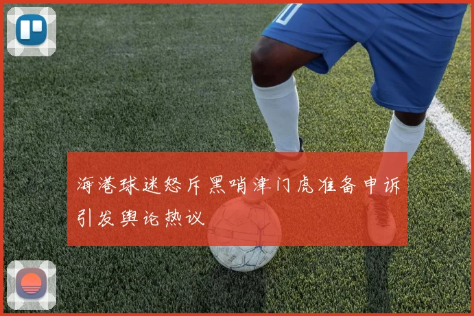 海港球迷怒斥黑哨津门虎准备申诉引发舆论热议