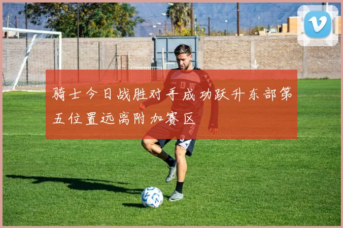骑士今日战胜对手成功跃升东部第五位置远离附加赛区