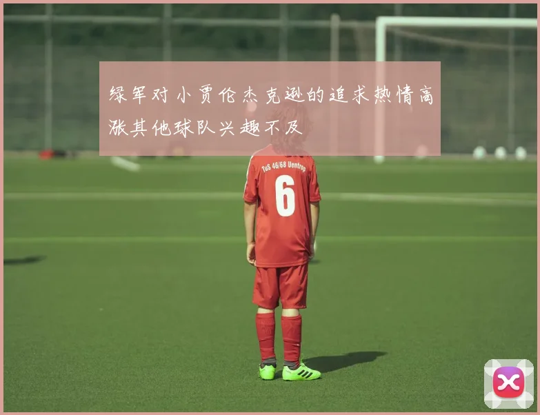 绿军对小贾伦杰克逊的追求热情高涨其他球队兴趣不及