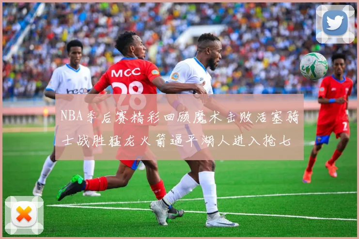 NBA季后赛精彩回顾魔术击败活塞骑士战胜猛龙火箭逼平湖人进入抢七大战